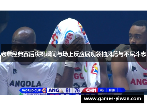 老詹经典赛后庆祝瞬间与场上反应展现领袖风范与不屈斗志