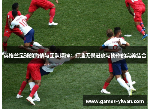英格兰足球的激情与团队精神:打造无畏进攻与协作的完美结合 英格兰足球的激情与团队精神:打造无畏进攻与协作的完美结合