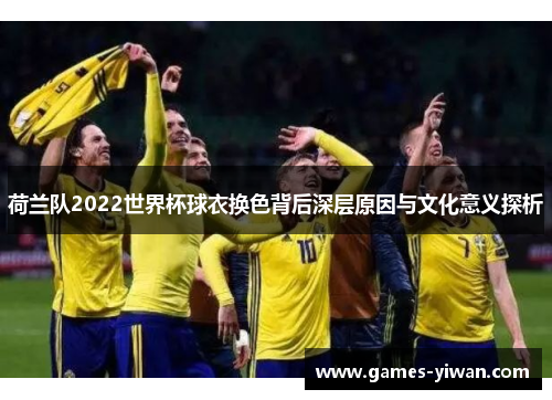 荷兰队2022世界杯球衣换色背后深层原因与文化意义探析