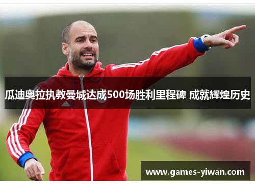 瓜迪奥拉执教曼城达成500场胜利里程碑 成就辉煌历史