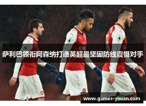 萨利巴领衔阿森纳打造英超最坚固防线震慑对手